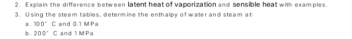 Explain the difference between latent heat of vaporization and sensible heat with examples. 
3. Using the steam tables, determine the enthalpy of water and steam at 
a . 100° C and 0.1 MPa
b . 200°C and 1 MPa