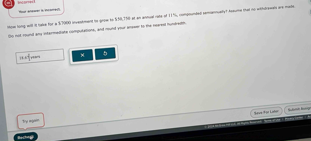 a Incorrect 
Your answer is incorrect. 
How long will it take for a $7000 investment to grow to $50,750 at an annual rate of 11%, compounded semiannually? Assume that no withdrawals are made. 
Do not round any intermediate computations, and round your answer to the nearest hundredth.
18.67 years × 5
Save For Later Submit Assig 
Try again 
© 2024 McGraw Hill LLC. All Rights Reserved. Terms of Use 1 Privacy Center 1 Ac 
Recherk