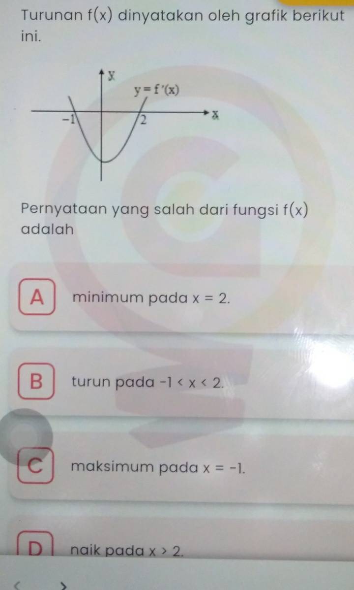 Turunan f(x) dinyatakan oleh grafik berikut
ini.
Pernyataan yang salah dari fungsi f(x)
adalah
A minimum pada x=2.
Bturun pada -1
C maksimum pada x=-1.
naik pada x>2.