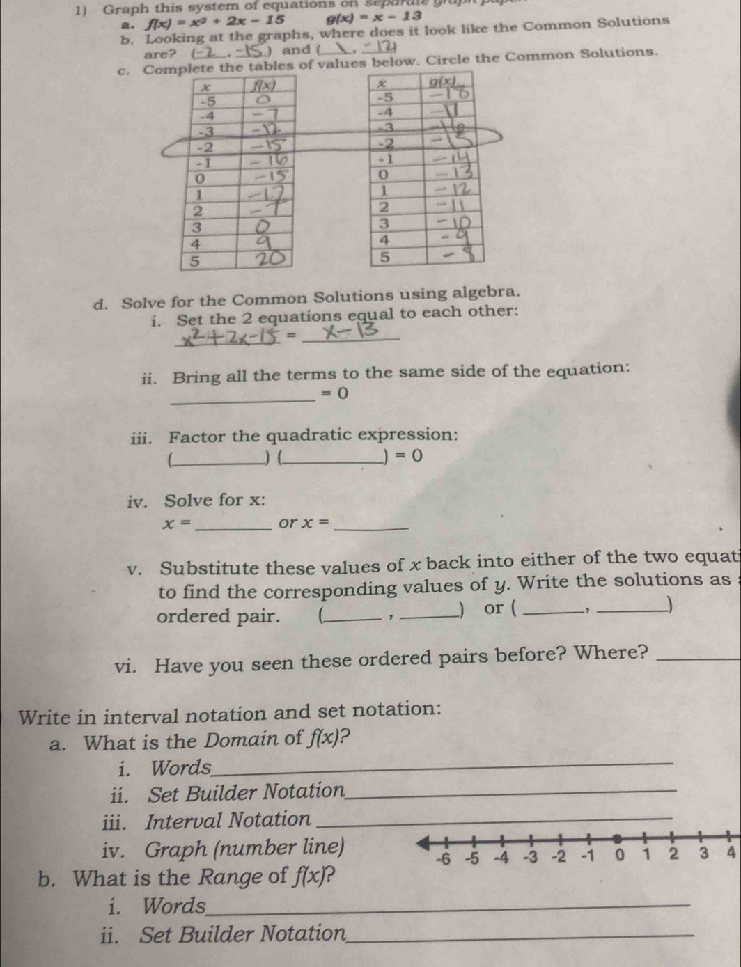 Graph this system of equations on separale grupi pu
a. f(x)=x^2+2x-15 g(x)=x-13
b. Looking at the graphs, where does it look like the Common Solutions
are? (-2 , [S )  and ( ,
c. Co tables of values below. Circle the Common Solutions.
d. Solve for the Common Solutions using algebra.
i. Set the 2 equations equal to each other:
_
_=
ii. Bring all the terms to the same side of the equation:
_
=0
iii. Factor the quadratic expression:
_)  (_ =0
iv. Solve for x:
_ x=
or x= _
v. Substitute these values of x back into either of the two equat
to find the corresponding values of y. Write the solutions as :
ordered pair.  _ , _) or ( _, _)
vi. Have you seen these ordered pairs before? Where?_
Write in interval notation and set notation:
_
a. What is the Domain of f(x) 2
i. Words
ii. Set Builder Notation_
iii. Interval Notation
iv. Graph (number line)
4
b. What is the Range of f(x) 2
i. Words_
ii. Set Builder Notation_