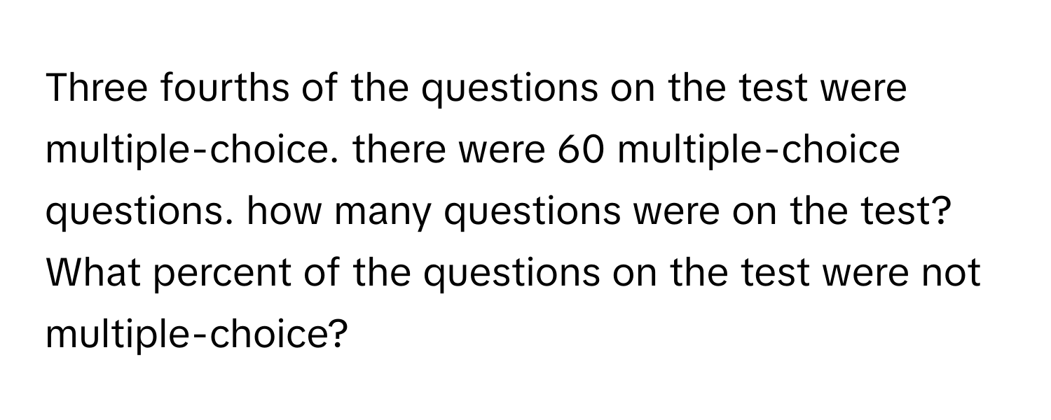 Three fourths of the questions on the test were multiple-choice. there were 60 multiple-choice questions. how many questions were on the test?  What percent of the questions on the test were not multiple-choice?