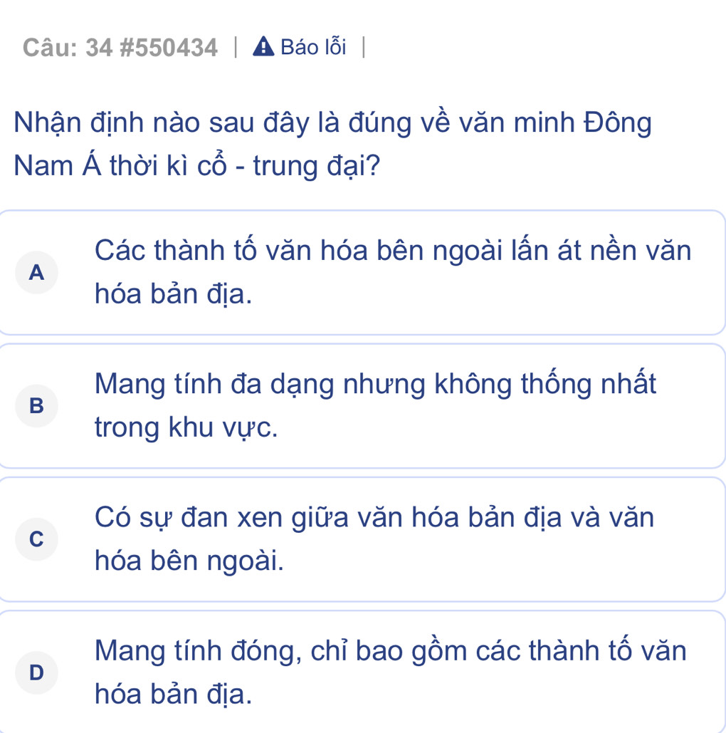 34 #550434 | A Báo lỗi
Nhận định nào sau đây là đúng về văn minh Đông
Nam Á thời kì cổ - trung đại?
Các thành tố văn hóa bên ngoài lấn át nền văn
A
hóa bản địa.
Mang tính đa dạng nhưng không thống nhất
B
trong khu vực.
Có sự đan xen giữa văn hóa bản địa và văn
C
hóa bên ngoài.
Mang tính đóng, chỉ bao gồm các thành tố văn
D
hóa bản địa.