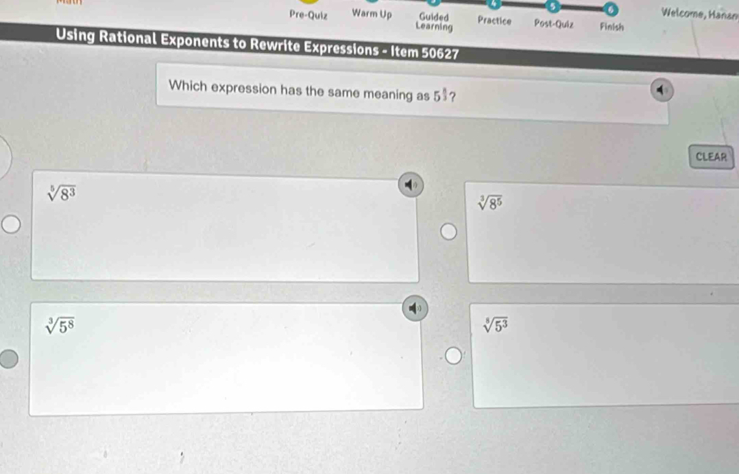 5 6 Welcome, Hanan
Pre-Quiz Warm Up Guided Practice Post-Quiz Finish
Learning
Using Rational Exponents to Rewrite Expressions - Item 50627
Which expression has the same meaning as 5$?
A
CLEAR
sqrt[5](8^3)
sqrt[3](8^5)
sqrt[3](5^8)
sqrt[8](5^3)