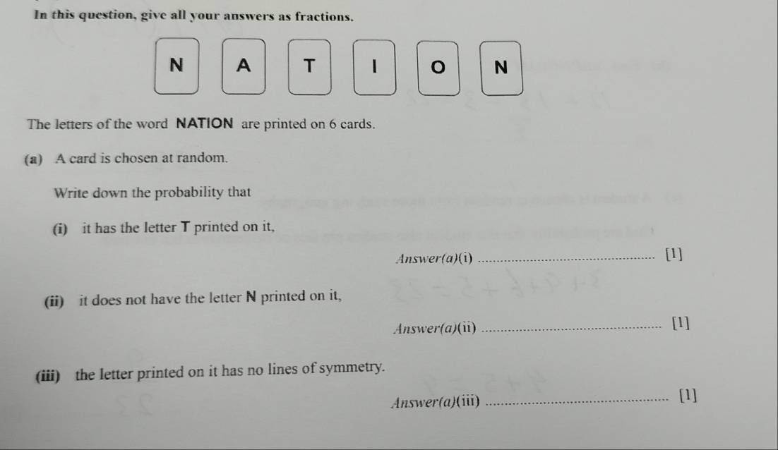 In this question, give all your answers as fractions. 
N A T 1 N 
The letters of the word NATION are printed on 6 cards. 
(a) A card is chosen at random. 
Write down the probability that 
(i) it has the letter T printed on it, 
Answer(a)(i) _[1] 
(ii) it does not have the letter N printed on it, 
Answer(a)(ii) _[1] 
(iii) the letter printed on it has no lines of symmetry. 
Answer(a)(iii) _[1]