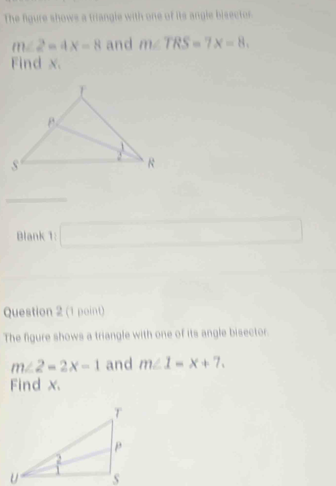 The figure shows a triangle with one of its angle bisector
m∠ 2=4x-8 and m∠ TRS=7x=8. 
Find x. 
Blank 1: 
□  
Question 2 (1 point) 
The figure shows a triangle with one of its angle bisector.
m∠ 2=2x-1 and m∠ 1-x+7. 
Find x.