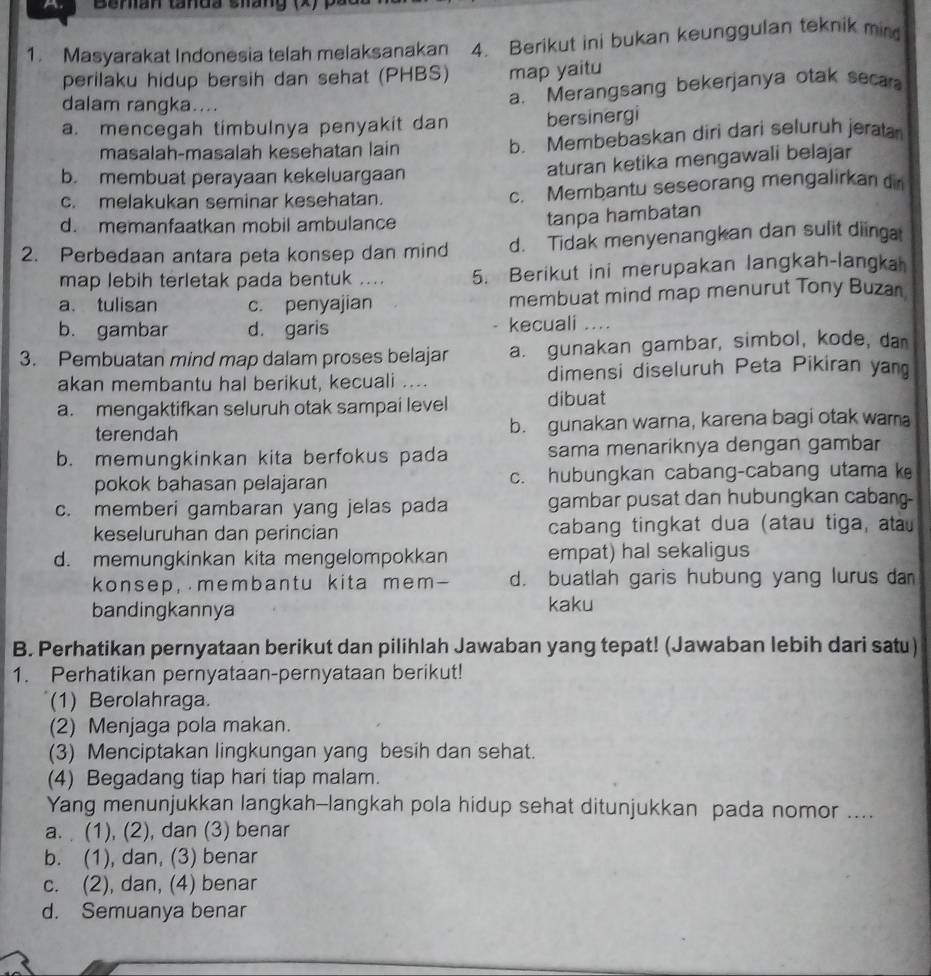 Beran tanda sháng (X) )
1. Masyarakat Indonesia telah melaksanakan 4. Berikut ini bukan keunggulan teknik min
perilaku hidup bersih dan sehat (PHBS) map yaitu
dalam rangka....
a. Merangsang bekerjanya otak seca
a. mencegah timbulnya penyakit dan bersinergi
masalah-masalah kesehatan lain b. Membebaskan diri dari seluruh jerata
b. membuat perayaan kekeluargaan
aturan ketika mengawali belajar
c. melakukan seminar kesehatan. c. Membantu seseorang mengalirkan d
d. memanfaatkan mobil ambulance
tanpa hambatan
2. Perbedaan antara peta konsep dan mind d. Tidak menyenangkan dan sulit diinga
map lebih terletak pada bentuk .... 5. Berikut ini merupakan langkah-langka
a. tulisan c. penyajian membuat mind map menurut Tony Buzan
b. gambar d. garis kecuali ....
3. Pembuatan mind map dalam proses belajar a. gunakan gambar, simbol, kode, da
akan membantu hal berikut, kecuali .... dimensi diseluruh Peta Pikiran yan
a. mengaktifkan seluruh otak sampai level dibuat
terendah b. gunakan warna, karena bagi otak wama
b. memungkinkan kita berfokus pada sama menariknya dengan gambar
pokok bahasan pelajaran c. hubungkan cabang-cabang utama ke
c. memberi gambaran yang jelas pada gambar pusat dan hubungkan cabang
keseluruhan dan perincian cabang tingkat dua (atau tiga, ata
d. memungkinkan kita mengelompokkan empat) hal sekaligus
konsep, membantu kita mem- d. buatlah garis hubung yang lurus dan
bandingkannya kaku
B. Perhatikan pernyataan berikut dan pilihlah Jawaban yang tepat! (Jawaban lebih dari satu)
1. Perhatikan pernyataan-pernyataan berikut!
(1) Berolahraga.
(2) Menjaga pola makan.
(3) Menciptakan lingkungan yang besih dan sehat.
(4) Begadang tiap hari tiap malam.
Yang menunjukkan langkah-langkah pola hidup sehat ditunjukkan pada nomor ....
a. (1), (2), dan (3) benar
b. (1), dan, (3) benar
c. (2), dan, (4) benar
d. Semuanya benar