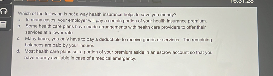 1051.25
Which of the following is not a way health insurance helps to save you money?
a. In many cases, your employer will pay a certain portion of your health insurance premium.
b. Some health care plans have made arrangements with health care providers to offer their
services at a lower rate.
c. Many times, you only have to pay a deductible to receive goods or services. The remaining
balances are paid by your insurer.
d. Most health care plans set a portion of your premium aside in an escrow account so that you
have money available in case of a medical emergency.