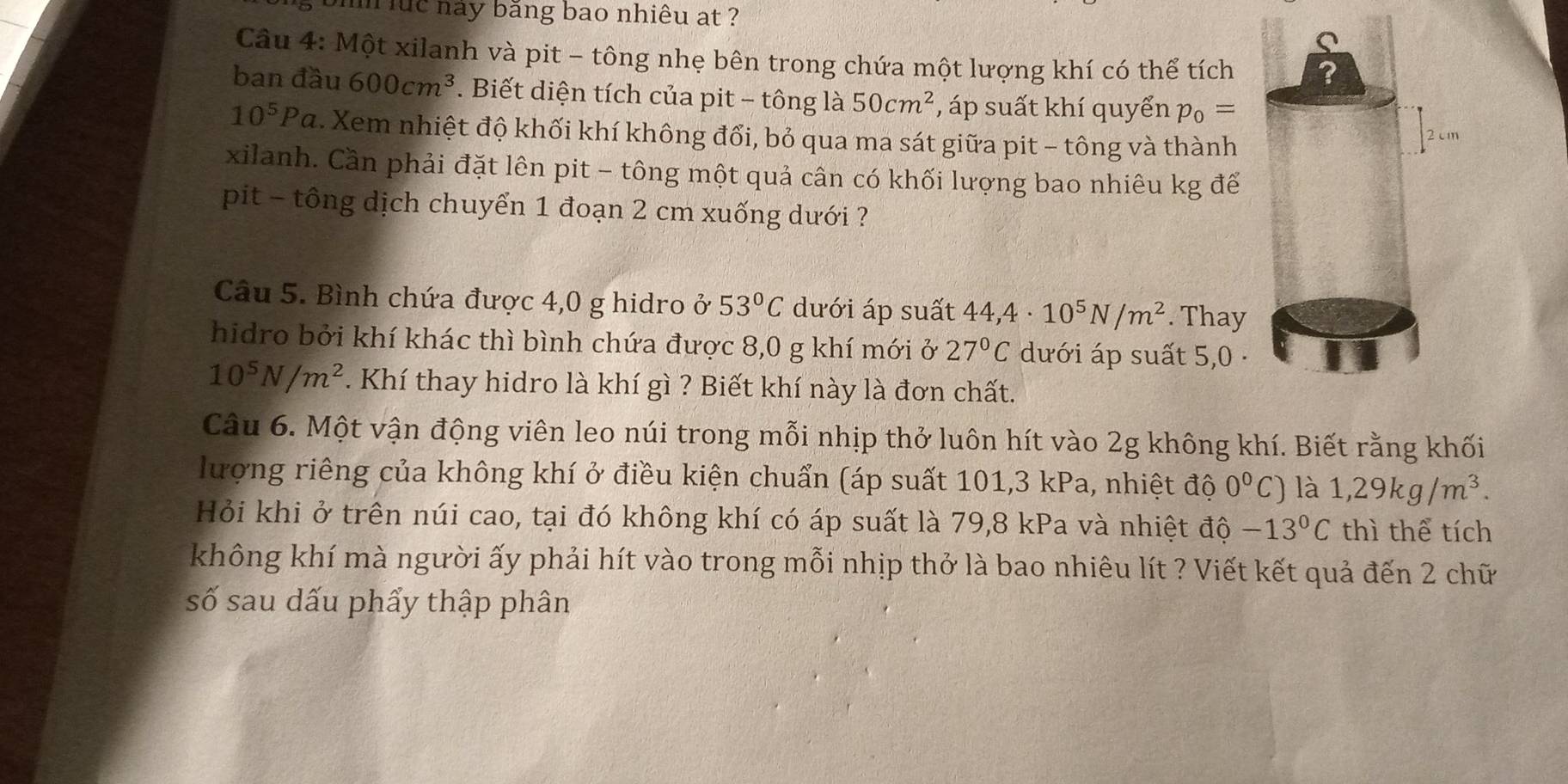 luc này băng bao nhiêu at ? 
Câu 4: Một xilanh và pit - tông nhẹ bên trong chứa một lượng khí có thể tích 
ban đầu 600cm^3. Biết diện tích của pit - tông là 50cm^2 , áp suất khí quyển p_0=
10^5Pa. Xem nhiệt độ khối khí không đổi, bỏ qua ma sát giữa pit - tông và thành 
xilanh. Cần phải đặt lên pit - tông một quả cân có khối lượng bao nhiêu kg để 
pit - tông dịch chuyển 1 đoạn 2 cm xuống dưới ? 
Câu 5. Bình chứa được 4,0 g hidro ở 53°C dưới áp suất 44,4· 10^5N/m^2. Thay 
hidro bởi khí khác thì bình chứa được 8,0 g khí mới ở 27°C dưới áp suất 5,0 ·
10^5N/m^2. Khí thay hidro là khí gì ? Biết khí này là đơn chất. 
Câu 6. Một vận động viên leo núi trong mỗi nhịp thở luôn hít vào 2g không khí. Biết rằng khối 
lượng riêng của không khí ở điều kiện chuẩn (áp suất 101, 3 kPa, nhiệt độ 0^0C) là 1,29kg/m^3. 
Hỏi khi ở trên núi cao, tại đó không khí có áp suất là 79, 8 kPa và nhiệt độ -13°C thì thể tích 
không khí mà người ấy phải hít vào trong mỗi nhịp thở là bao nhiêu lít ? Viết kết quả đến 2 chữ 
số sau dấu phẩy thập phân