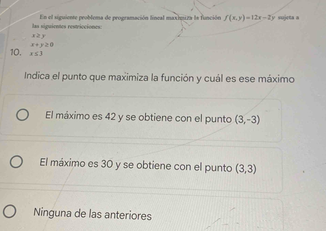 En el siguiente problema de programación lineal maximiza la función f(x,y)=12x-2y sujeta a
las siguientes restricciones:
x≥ y
x+y≥ 0
10. x≤ 3
Indica el punto que maximiza la función y cuál es ese máximo
El máximo es 42 y se obtiene con el punto (3,-3)
El máximo es 30 y se obtiene con el punto (3,3)
Ninguna de las anteriores