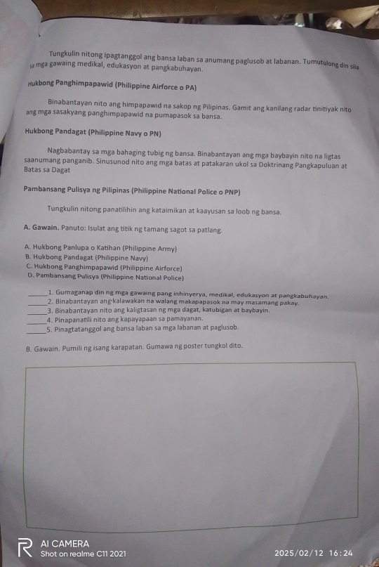 Tungkulin nitong ipagtanggol ang bansa laban sa anumang paglusob at labanan. Tumutulong din sila
mga gawaing medikal, edukasyon at pangkabuhayan.
Hukbong Panghimpapawid (Philippine Airforce o PA)
Binabantayan nito ang himpapawid na sakop ng Pilipinas. Gamit ang kanilang radar tinitiyak nito
ang mga sasakyang panghimpapawid na pumapasok sa bansa.
Hukbong Pandagat (Philippine Navy o PN)
Nagbabantay sa mga bahaging tubig ng bansa. Binabantayan ang mga baybayin nito na ligtas
saanumang panganib. Sinusunod nito ang mga batas at patakaran ukol sa Doktrinang Pangkapuluan at
Batas sa Dagat
Pambansang Pulisya ng Pilipinas (Philippine National Police o PNP)
Tungkulin nitong panatilihin ang kataimikan at kaayusan sa loob ng bansa.
A. Gawain. Panuto: Isulat ang titik ng tamang sagot sa patlang.
A. Hukbong Panlupa o Katihan (Philippine Army)
B. Hukbong Pandagat (Philippine Navy)
C. Hukbong Panghimpapawid (Philippine Airforce)
D. Pambansang Pulisya (Philippine National Police)
_1. Gumaganap din ng mga gawaing pang inhinyerya, medikal, edukasyon at pangkabuhayan.
_2. Binabantayan ang-kalawakan na walang makapapasok na may masamang pakay.
_
3. Binabantayan nito ang kaligtasan ng mga dagat, katubigan at baybayin.
_
4. Pinapanatili nito ang kapayapaan sa pamayanan.
_
5. Pinagtatanggol ang bansa laban sa mga labanan at paglusob.
B. Gawain. Pumili ng isang karapatan. Gumawa ng poster tungkol dito.
AI CAMERA
Shot on realme C11 2021 2025/02/12 16:24