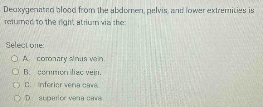 Deoxygenated blood from the abdomen, pelvis, and lower extremities is
returned to the right atrium via the:
Select one:
A. coronary sinus vein.
B. common iliac vein.
C. inferior vena cava.
D. superior vena cava.