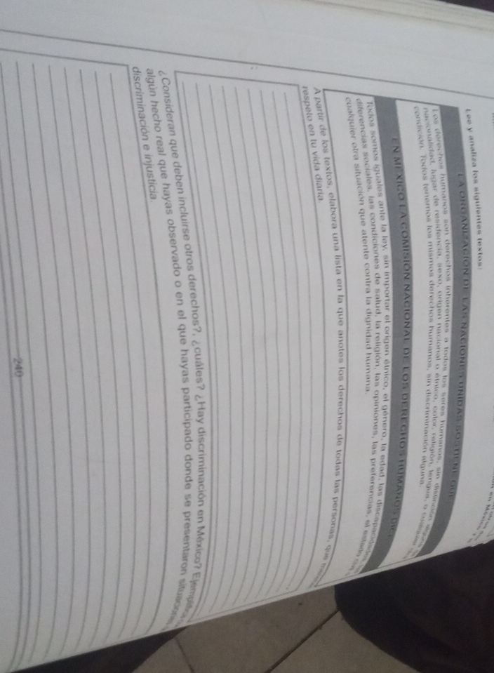an Méxic 
Lee y analiza los siguientes textos: 
La organización de las naciones Unidas sostien qe 
Los derechos humaños son derechos inherentes a todos los serés humanos, sin disunción algon 
nacionalidad, lugar de residencia, sexo, origen nacional o étnico, color, religión, tenqua, o cualqe s 
condición. Todos tenemos los mismos derechos humanos, sin discriminación alguna. 
en mexico la comisión nacional de los derechos humarosd e 
Todos somos iguales ante la ley, sin importar el origen étnico, el género, la edad, las discapacidades 
diferencias sociales, las condiciones de salud, la religión, las opiniones, las preferencias, el estad ds 
cualquier otra situación que atente contra la dignidad humana. 
A partir de los textos, elabora una lista en la que anotes los derechos de todas las personas, que i 
_ 
respeto en tu vida diaría. 
_ 
_ 
_ 
_ 
_ 
_ 
_ 
_ 
¿Consideran que deben incluirse otros derechos?, ¿cuáles? ¿Hay discriminación en México? Ejemplifia 
algún hecho real que hayas observado o en el que hayas participado donde se presentaron situacione 
_ 
discriminación e injusticia. 
_ 
_ 
_ 
_ 
_ 
_ 
_
240