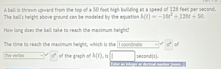 A ball is thrown upward from the top of a 50 foot high building at a speed of 128 feet per second. 
The ball's height above ground can be modeled by the equation h(t)=-16t^2+128t+50. 
How long does the ball take to reach the maximum height? 
The time to reach the maximum height, which is the t coordinate 0^4 of 
the vertex sigma^4 of the graph of h(t) , is second(s). 
Enter an integer or decimal number [more..]