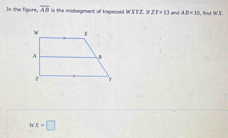 In the figure, overline AB is the midsegment of trapezoid WXYZ. If ZY=13 and AB=10 , find WX.
WX=□