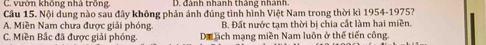 C. vườn không nhà trồng. D. đánh nhanh thâng nhanh.
Câu 15. Nội dung nào sau đây không phản ánh đúng tình hình Việt Nam trong thời kì 1954-1975?
A. Miền Nam chưa được giải phóng. B. Đất nước tạm thời bị chia cắt làm hai miền.
C. Miền Bắc đã được giải phóng. Di ạách mạng miền Nam luôn ở thế tiến công.