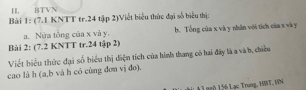 BTVN 
Bài 1: (7.1 KNTT tr. 24 tập 2)Viết biểu thức đại số biểu thị: 
a. Nửa tổng của x và y. b. Tổng của x và y nhân với tích của x và y
Bài 2: (7.2 KNTT tr. 24 tập 2) 
Viết biểu thức đại số biểu thị diện tích của hình thang có hai đáy là a và b, chiều 
cao là h (a, b và h có cùng đơn vị đo). 
n ng 156 Lạc Trung, HBT, HN