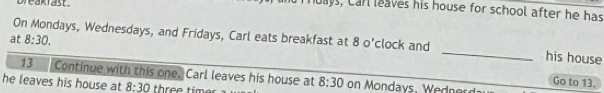 Dreakiast. 
ays, Carl leaves his house for school after he has 
at 8:30. 
On Mondays, Wednesdays, and Fridays, Carl eats breakfast at 8 o'clock and _his house 
13 Continue with this one. Carl leaves his house at 
Go to 13. 
he leaves his house at 8:30 three timer 8:30 on Mondays, Wednerd