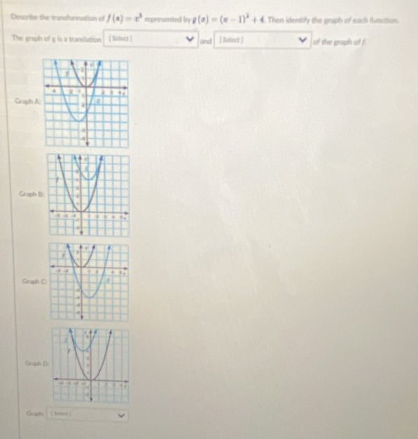 Dessribe the transformation of f(x)=x^3 represented by g(x)=(x-1)^2+4. Then identify the graph of each function.
The graph of g is a translation [ Select ] and [ Selact ] of the graph of f.
Graph A
Graph (
Graph 
Graphs D
Griph | Bnloxs 