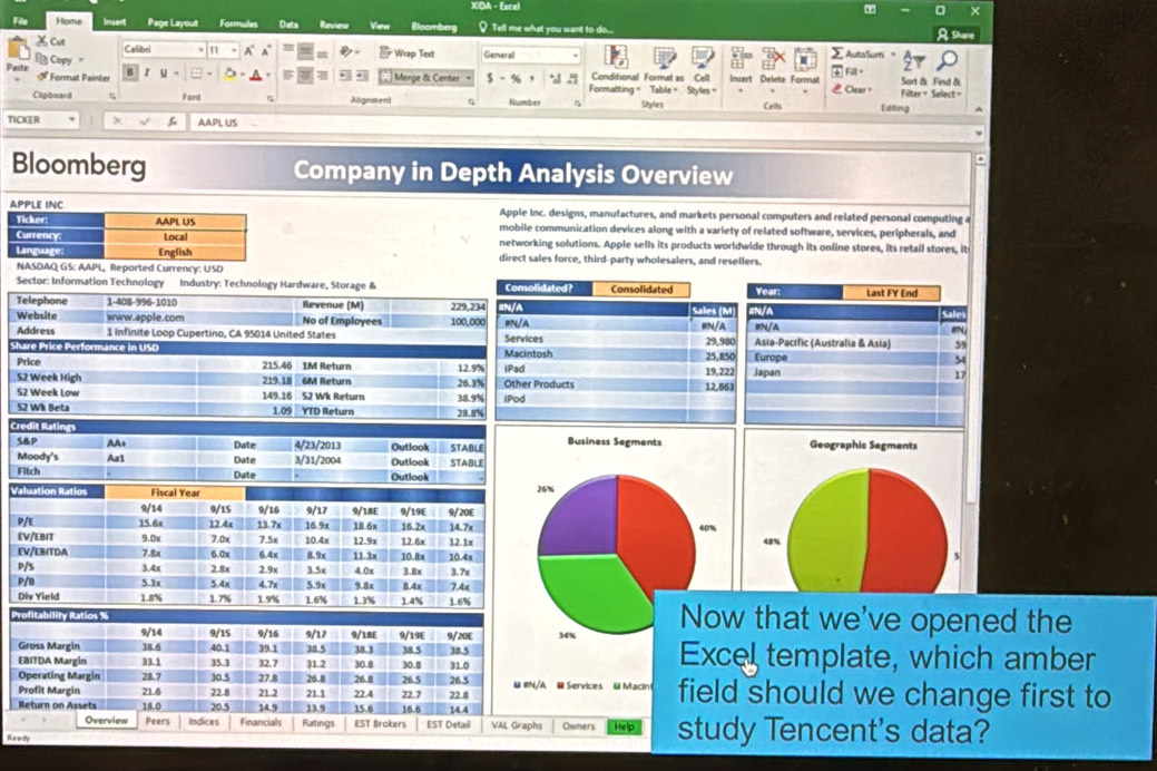 XDA - Eacel
×
File Home Insert Page Layout Formulas Data Review Vien Bloomberg  Tell me what you want to do... hare
Cut Calibri a   * Wrap Text General AutaSum =
Paste B Copy "
E 50 Conditional Format as Cell
Format Painter  Merge & Center $ - % 5 Formatting = Table = Styles = Insert Delete Format Fill = Sort & Find & Filter = Select =
Clpboard Fant Asignment Number Styles Ceils  Clear = Editing
TICKER x C AAPL US
Bloomberg Company in Depth Analysis Overview
Apple Inc. designs, manufactures, and markets personal computers and related personal computing a
mobile communication devices along with a variety of related software, services, peripherals, and
networking solutions. Apple sells its products worldwide through its online stores, its retail stores, it
direct sales force, third-party wholesalers, and resellers.
ported Currency: USD
Sector: Information Technology Industry: Technology Hardware, Storage & Year:
Telephone 1-408-996-1010 Revenue (M) 229,23Last FY End
Website www.apple.com No of Employees 100,00IN/A N/A Sale
#N
Address 1 Infinite Loop Cupertino, CA 95014 United States Asia-Pacific (Australia & Asia) 59
Share Price Performance in USD Europe 54
Price 215.46 1M Return 12.9%Japan
17
S2 Week High 219.18 _6M Return 26.3%
S2 Week Low 149.16 52 Wk Return 38.9%
52 Wk Beta 1.09 YTD Return 28.8%
Credit Ratings 
S&P AA+ Date 4/23/2013 Outlook
Moody's Aa1 Date 3/31/2004 Outlook STABLE STABLE
Fitch Date Outiook 
Valuation Ratios Fiscal Year
9/14 9/15 9/16 9/17
P/E 15.6x 12.4x 13.7x 16.9x 9/18E 18.6x 9/19E 16.2x 9/20E 14.7x
EV/EBIT 9.0x 7.0x 7.5x 10.4x 12.9x 12.6x 12.1x
EV/EBITDA 7.8x 6.0x 6.4x 8.9x 11.3x 10.8x
P/S 3.4x 2 8x 2.9x 3.5x 4.0x 3.8x 3.7x 10.4x
P/B 5.3x 5.4x 4.7x 5.9x 9.8x 8.4x 7.4x
Div Yield 1.8% 1.7% 1.9% 1.6% 1.3% 1.4% 1.6%
Now that we've opened the
34% Excel template, which amber
@ Services @ Macint field should we change first to
Owners
Ready Help study Tencent's data?