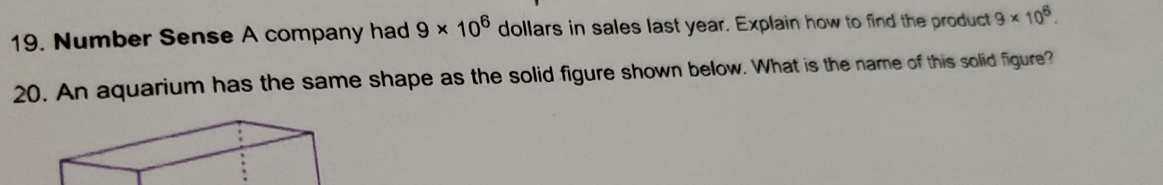 Number Sense A company had 9* 10^6 dollars in sales last year. Explain how to find the product 9* 10^6. 
20. An aquarium has the same shape as the solid figure shown below. What is the name of this solid figure?