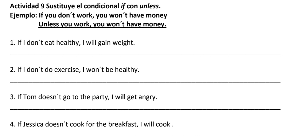 Actividad 9 Sustituye el condicional if con unless. 
Ejemplo: If you don´t work, you won´t have money 
Unless you work, you won’t have money. 
1. If I don’t eat healthy, I will gain weight. 
_ 
2. If I don’t do exercise, I won’t be healthy. 
_ 
3. If Tom doesn’t go to the party, I will get angry. 
_ 
4. If Jessica doesn’t cook for the breakfast, I will cook .