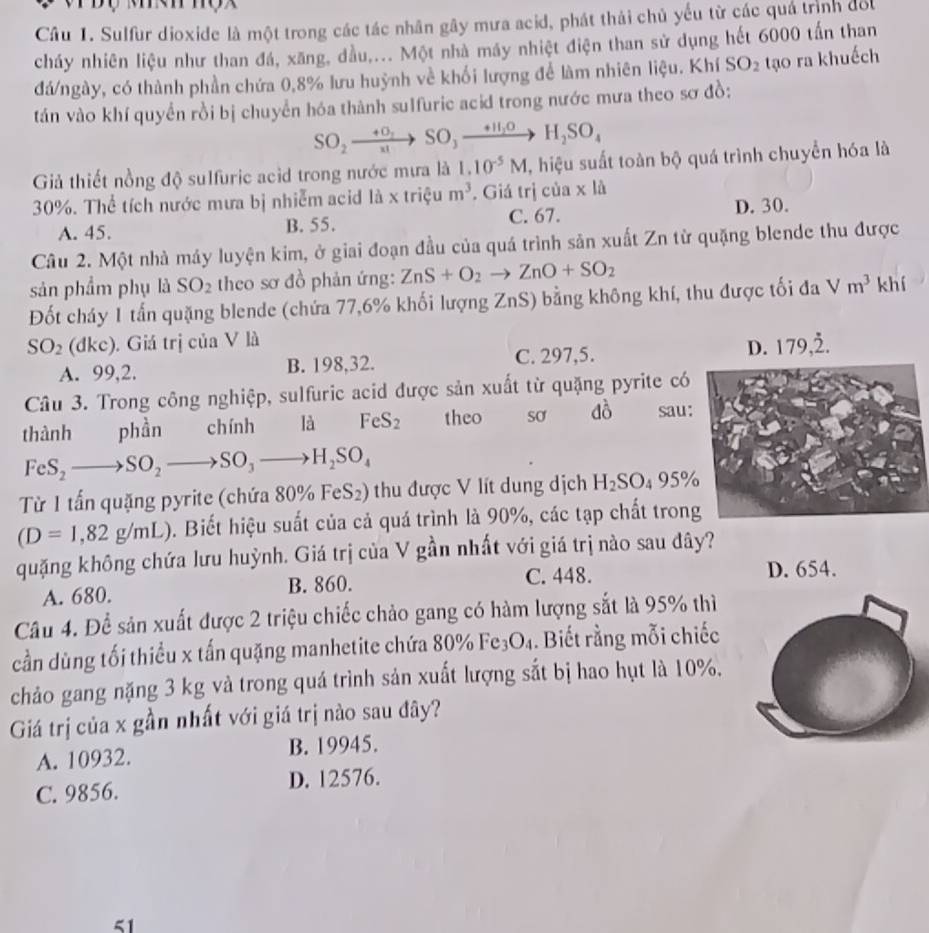 Sulfur dioxide là một trong các tác nhân gây mưa acid, phát thải chủ yếu từ các quá trịnh đối
cháy nhiên liệu như than đá, xăng, dầu,... Một nhà máy nhiệt điện than sử dụng hết 6000 tấn than
đá/ngày, có thành phần chứa 0,8% lưu huỳnh về khối lượng để làm nhiên liệu. Khí SO_2 tạo ra khuếch
tán vào khí quyền rồi bị chuyển hóa thành sulfuric acid trong nước mưa theo sơ đồ:
SO_2xrightarrow +O_2SO_3xrightarrow +H_2OH_2SO_4
Giả thiết nồng độ sulfuric acid trong nước mưa là 1.10^(-5)M , hiệu suất toàn bộ quá trình chuyển hóa là
30%. Thể tích nước mưa bị nhiễm acid là x triệu m^3. Giá trị của x là
A. 45. B. 55. C. 67. D. 30.
Câu 2. Một nhà máy luyện kim, ở giai đoạn đầu của quá trình sản xuất Zn từ quặng blende thu được
sản phẩm phụ là SO_2 theo sơ đồ phản ứng: ZnS+O_2to ZnO+SO_2
Đốt cháy 1 tấn quặng blende (chứa 77,6% khối lượng ZnS) bằng không khí, thu được tối đa Vm^3 khí
SO_2 (đke). Giá trị của V là 79,dot 2.
A. 99,2. B. 198,32. C. 297,5. D. 1
Câu 3. Trong công nghiệp, sulfuric acid được sản xuất từ quặng pyrite có
thành phần chính là FeS_2 theo sơ dhat oo sau:
FeS_2to SO_2to SO_3to H_2SO_4
Từ 1 tấn quặng pyrite (chứa : 80% FeS_2) tu được V lít dung dịch H_2SO_495%
(D=1,82g/mL). Biết hiệu suất của cả quá trình là 90%, các tạp chất tron
quặng không chứa lưu huỳnh. Giá trị của V gần nhất với giá trị nào sau đây?
A. 680. B. 860. C. 448.
D. 654.
Câu 4. Để sản xuất được 2 triệu chiếc chảo gang có hàm lượng sắt là 95% thì
cần dùng tối thiều x tấn quặng manhetite chứa 80% Fe_3O_4. Biết rằng mỗi chiếc
chảo gang nặng 3 kg và trong quá trình sản xuất lượng sắt bị hao hụt là 10%.
Giá trị của x gần nhất với giá trị nào sau đây?
A. 10932. B. 19945.
C. 9856. D. 12576.
51