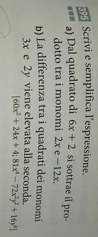 395 Scrivi e semplifica l’espressione.
a) Dal quadrato di 6x+2 si sottrae il pro-
dotto tra i monomi ? 2x e -12x.
b) La differenza tra i quadrati dei monomi
3x e 2y viene elevata alla seconda.
[60x^2+24x+4;81x^4-72x^2y^2+16y^4]