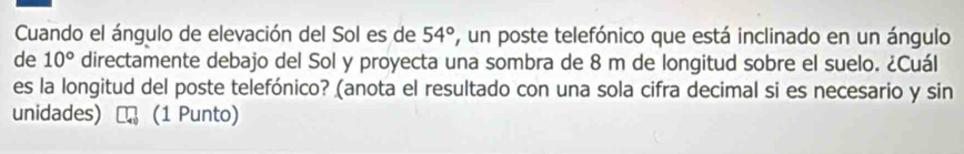 Cuando el ángulo de elevación del Sol es de 54° , un poste telefónico que está inclinado en un ángulo 
de 10° directamente debajo del Sol y proyecta una sombra de 8 m de longitud sobre el suelo. ¿Cuál 
es la longitud del poste telefónico? (anota el resultado con una sola cifra decimal si es necesario y sin 
unidades) a (1 Punto)