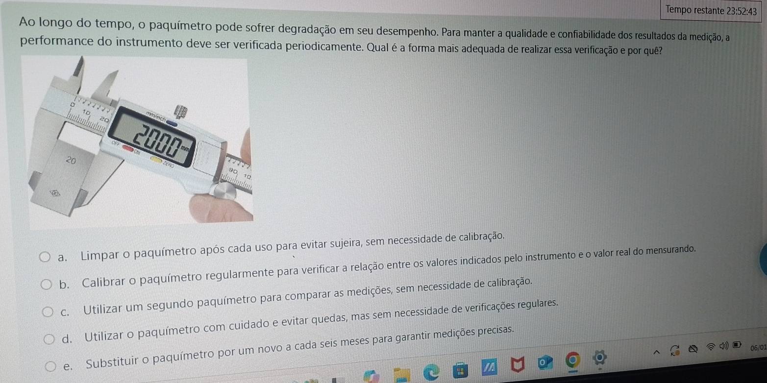 Tempo restante 23:52:43
Ao longo do tempo, o paquímetro pode sofrer degradação em seu desempenho. Para manter a qualidade e confiabilidade dos resultados da medição, a
performance do instrumento deve ser verificada periodicamente. Qual é a forma mais adequada de realizar essa verificação e por quê?
a. Limpar o paquímetro após cada uso para evitar sujeira, sem necessidade de calibração.
b. Calibrar o paquímetro regularmente para verificar a relação entre os valores indicados pelo instrumento e o valor real do mensurando.
c. Utilizar um segundo paquímetro para comparar as medições, sem necessidade de calibração.
d. Utilizar o paquímetro com cuidado e evitar quedas, mas sem necessidade de verificações regulares.
e. Substituir o paquímetro por um novo a cada seis meses para garantir medições precisas.
06/01