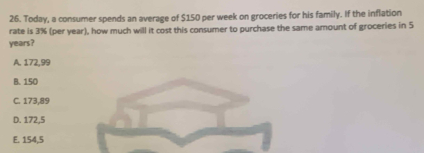 Today, a consumer spends an average of $150 per week on groceries for his family. If the inflation
rate is 3% (per year), how much will it cost this consumer to purchase the same amount of groceries in 5
years?
A. 172,99
B. 150
C. 173,89
D. 172,5
E. 154,5