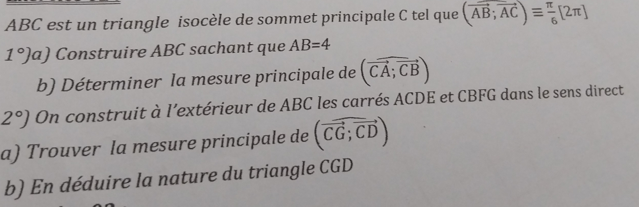 ABC est un triangle isocèle de sommet principale C tel que (vector AB;vector AC)equiv  π /6 [2π ]
1°)a) Construire ABC sachant que AB=4
b) Déterminer la mesure principale de (vector CA;vector CB)
2°) On construit à l’extérieur de ABC les carrés ACDE et CBFG dans le sens direct 
a) Trouver la mesure principale de (vector CG;vector CD)
b) En déduire la nature du triangle CGD