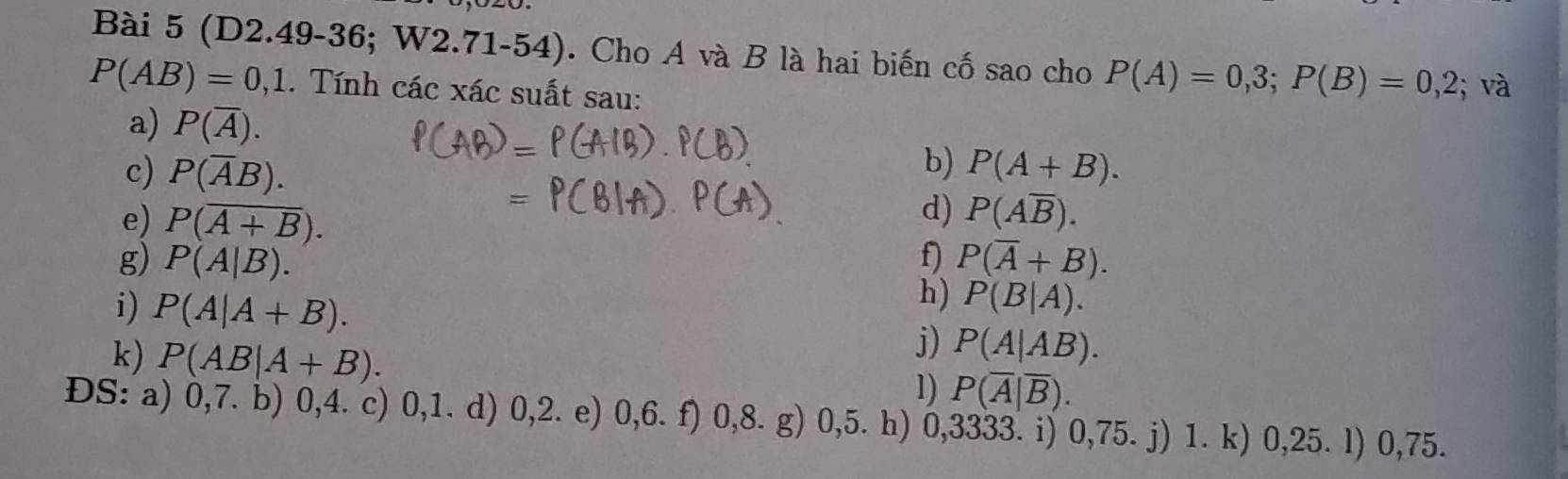 (D2.49-36; W2.71-54). Cho A và B là hai biến cố sao cho P(A)=0,3; P(B)=0,2
P(AB)=0,1. Tính cacxac suất sau: ; và
a) P(overline A). 
b)
c) P(overline AB). P(A+B). 
d)
e) P(overline A+B). P(Aoverline B). 
f) P(overline A+B). 
g) P(A|B). h) P(B|A). 
i) P(A|A+B). j) P(A|AB). 
k) P(AB|A+B). 1) P(overline A|overline B). 
ĐS: a) 0, 7. b) 0, 4. c) 0, 1. d) 0, 2. e) 0, 6. f) 0, 8. g) 0,5. h) 0,3333. i) 0,75. j) 1. k) 0,25. l) 0,75.