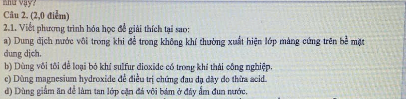 như vậy?
Câu 2. (2,0 điểm)
2.1. Viết phương trình hóa học đề giải thích tại sao:
a) Dung dịch nước vôi trong khi để trong không khí thường xuất hiện lớp màng cứng trên bề mặt
dung djch.
b) Dùng vôi tôi để loại bỏ khí sulfur dioxide có trong khí thải công nghiệp.
c) Dùng magnesium hydroxide đề điều trị chứng đau dạ dày do thừa acid.
d) Dùng giấm ăn để làm tan lớp cặn đá vôi bám ở đáy ấm đun nước.