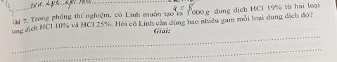 ài 7. Trong phòng thí nghiệm, cô Linh muồn tạo ra 1000 g dung dịch HCl 19% từ hai loại 
ung địch HCl 10% và HCl 25%. Hỏi cô Linh cần dùng bao nhiêu gam môi loại dung địch đó? 
_ 
Giải: 
_