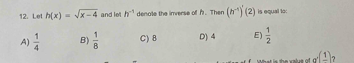 Let h(x)=sqrt(x-4) and let h^(-1) denote the inverse of . Then (h^(-1))'(2) is equal to:
A)  1/4   1/8  D) 4 E)  1/2 
B) C) 8
f What is the value of g'(frac 1)