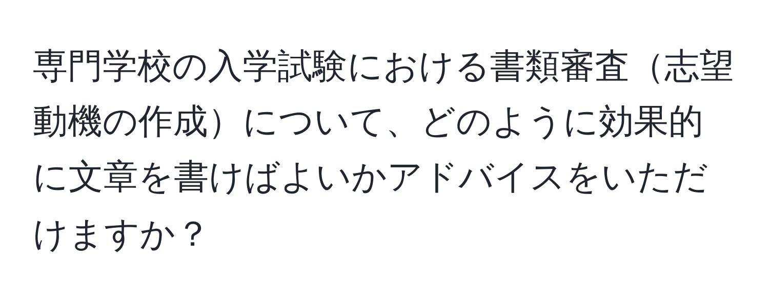 専門学校の入学試験における書類審査志望動機の作成について、どのように効果的に文章を書けばよいかアドバイスをいただけますか？