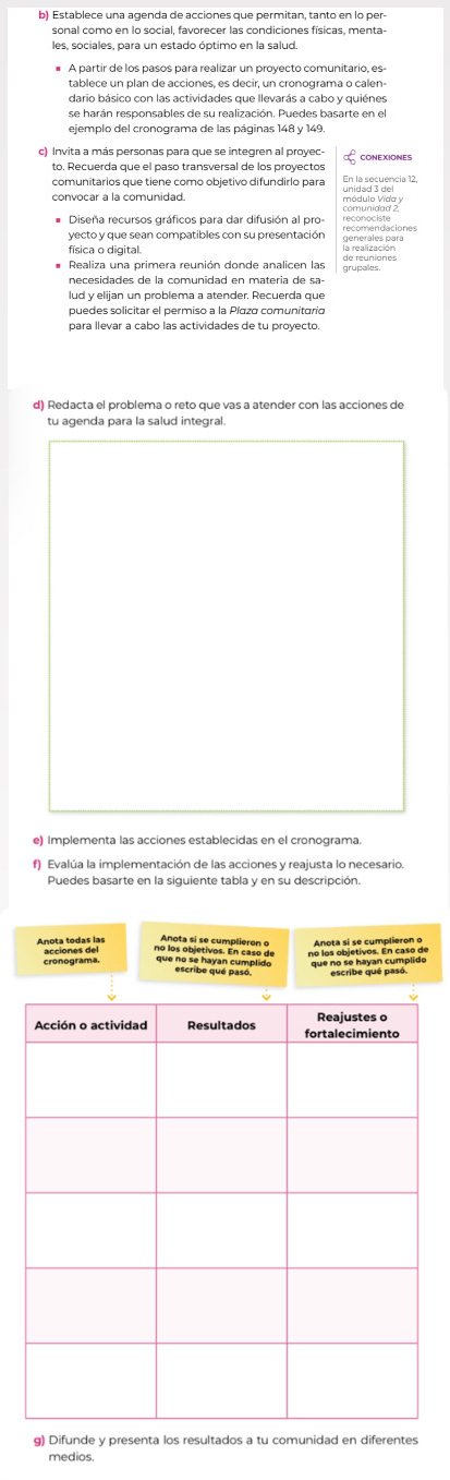 Establece una agenda de acciones que permitan, tanto en lo per- 
# A partir de los pasos para realizar un proyecto comunitario, es- 
tablece un plan de acciones, es decir, un cronograma o calen- 
dario básico con las actividades que llevarás a cabo y quiénes 
se harán responsables de su realización. Puedes basarte en el 
ejemplo del cronograma de las páginas 148 y 149
c) Invita a más personas para que se integren al proyec 
to. Recuerda que el paso transversal de los proyectos En la secuencia 12
comunitários que tiene como objetivo difundirlo para 
unideda eey 
yecto y que sean compatibles con su presentación ecomendaciones 
Realiza una primera reunión donde analicen las grupales. 
necesidades de la comunidad en materia de sa 
lud y elijan un problema a atender. Recuerda que 
puedes solicitar el permiso a la Píaza comunitaria 
para llevar a cabo las actividades de tu proyecto. 
d) Redacta el problema o reto que vas a atender con las acciones de 
tu agenda para la salud integral. 
e) Implementa las acciones establecidas en el cronograma. 
f) Evalúa la implementación de las acciones y reajusta lo necesario 
Puedes basarte en la siguiente tabla y en su descripción. 

g) Difunde y presenta los resultados a tu comunidad en diferentes 
medios