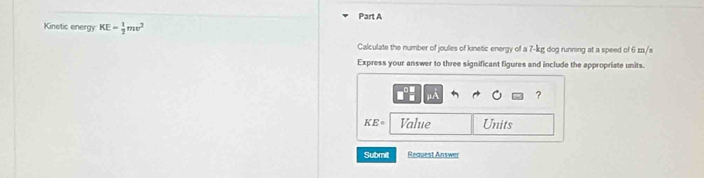 Kinetic energy KE= 1/2 mv^2
Calculate the number of joules of kinetic energy of a 7-kg dog running at a speed of 6 x/s
Express your answer to three significant figures and include the appropriate units.
μA
?
KE= Value Units 
Submit Request Answer