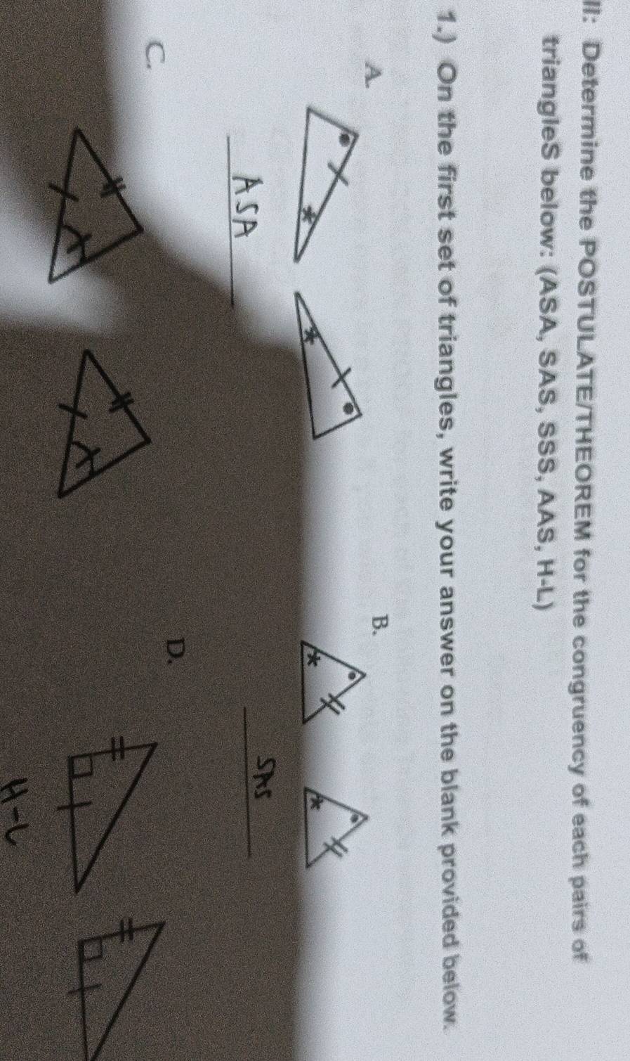 II: Determine the POSTULATE/THEOREM for the congruency of each pairs of 
triangleS below: (ASA, SAS, SSS, AAS, H-L) 
1.) On the first set of triangles, write your answer on the blank provided below. 
A. 
B. 
_ 
_ 
D. 
C.