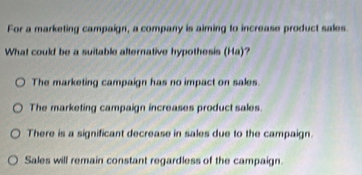 For a marketing campaign, a company is aiming to increase product sales
What could be a suitable alternative hypothesis (Ha)?
The marketing campaign has no impact on sales.
The marketing campaign increases product sales.
There is a significant decrease in sales due to the campaign.
Sales will remain constant regardless of the campaign.