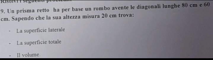 Risolvi r seguent p
9. Un prisma retto ha per base un rombo avente le diagonali lunghe 80 cm e 60
cm. Sapendo che la sua altezza misura 20 cm trova:
La superficie laterale
La superficie totale
Il volume.