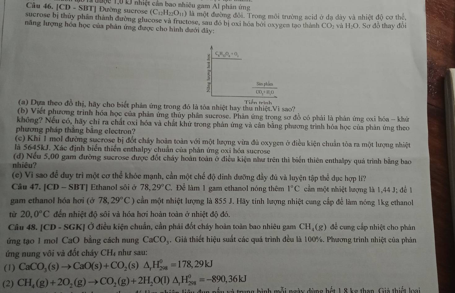 là được 1,0 kJ nhiệt cần bao nhiêu gam Al phản ứng
Câu 46. [CD - SBT] Đường sucrose (C_12H_22O_11) là một đường đôi. Trong môi trường acid ở dạ dày và nhiệt độ cơ thể,
sucrose bị thủy phân thành đường glucose và fructose, sau đó bị oxi hóa bởi oxygen tạo thành CO_2 và H_2O
năng lượng hóa học của phản ứng được cho hình dưới đây: . Sơ đồ thay đổi
C_6H_12O_6+O_2
frac SinphimCO_2+H_2O
Tiến trình
(a) Dựa theo đồ thị, hãy cho biết phản ứng trong đó là tỏa nhiệt hay thu nhiệt.Vì sao?
(b) Viết phương trình hóa học của phản ứng thủy phân sucrose. Phản ứng trong sơ đồ có phải là phản ứng oxi hóa - khử
không? Nếu có, hãy chỉ ra chất oxi hóa và chất khử trong phản ứng và cân bằng phương trình hóa học của phản ứng theo
phương pháp thằng bằng electron?
(c) Khi 1 mol đường sucrose bị đốt cháy hoàn toàn với một lượng vừa đủ oxygen ở điều kiện chuẩn tỏa ra một lượng nhiệt
là 5645kJ. Xác định biến thiến enthalpy chuẩn của phản ứng oxi hóa sucrose
(d) Nếu 5,00 gam đường sucrose được đốt cháy hoàn toàn ở điều kiện như trên thì biến thiên enthalpy quá trình bằng bao
nhiêu?
(e) Vì sao để duy trì một cơ thể khỏe mạnh, cần một chế độ dinh dưỡng đầy đủ và luyện tập thể dục hợp lí?
Câu 47. [CD-S BTJ Ethanol sôi ở 78,29°C : Để làm 1 gam ethanol nóng thêm 1°C cần một nhiệt lượng là 1,44 J; để 1
gam ethanol hóa hơi (ở 78,29°C) cần một nhiệt lượng là 855 J. Hãy tính lượng nhiệt cung cấp để làm nóng 1kg ethanol
từ 20,0°C đến nhiệt độ sôi và hóa hơi hoàn toàn ở nhiệt độ đó.
Câu 48. [CD - SGK] Ở điều kiện chuẩn, cần phải đốt cháy hoàn toàn bao nhiêu gam CH_4(g) để cung cấp nhiệt cho phản
ứng tạo 1 mol CaO bằng cách nung CaCO_3. Giả thiết hiệu suất các quá trình đều là 100%. Phương trình nhiệt của phản
ứng nung vôi và đốt cháy CH_4 như sau:
(1) CaCO_3(s)to CaO(s)+CO_2(s)△ _rH_(298)^0=178,29kJ
(2) CH_4(g)+2O_2(g)to CO_2(g)+2H_2O(l)△ _rH_(298)^0=-890,36kJ
nếu và trung bình mỗi ngày dùng hết 1,8 kg than. Giả thiết loại