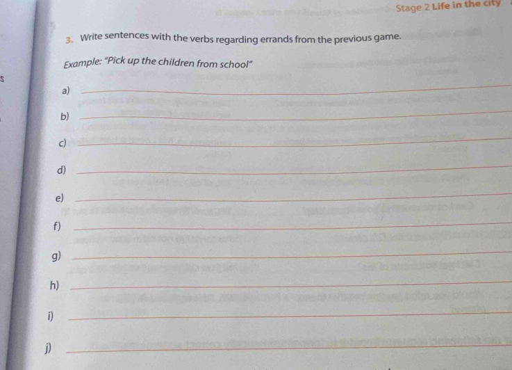 Stage 2 Life in the city 
3. Write sentences with the verbs regarding errands from the previous game. 
Example: “Pick up the children from school” 
a) 
_ 
b) 
_ 
c) 
_ 
d) 
_ 
e) 
_ 
f) 
_ 
g) 
_ 
h) 
_ 
i) 
_ 
j) 
_