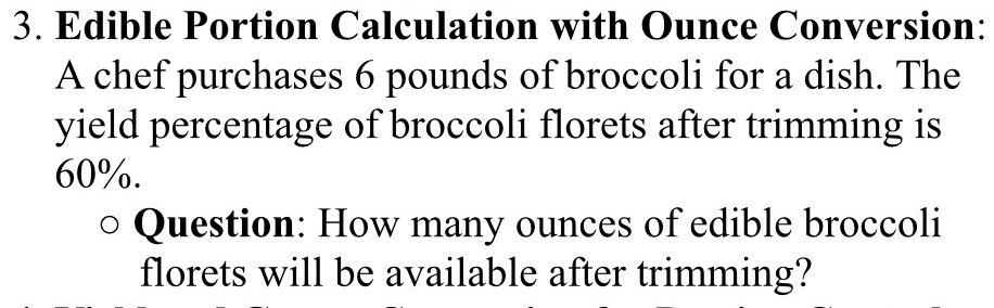 Edible Portion Calculation with Ounce Conversion: 
A chef purchases 6 pounds of broccoli for a dish. The 
yield percentage of broccoli florets after trimming is
60%. 
Question: How many ounces of edible broccoli 
florets will be available after trimming?