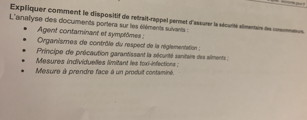 Expliquer comment le dispositif de retrait-rappel permet d'assurer la sécurité alimentaire des consommateurs. 
L'analyse des documents portera sur les éléments suivants : 
Agent contaminant et symptômes ; 
Organismes de contrôle du respect de la réglementation ; 
Principe de précaution garantissant la sécurité sanitaire des aliments ; 
Mesures individuelles limitant les toxi-infections ; 
Mesure à prendre face à un produit contaminé.