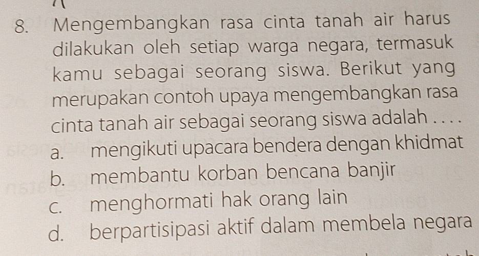 Mengembangkan rasa cinta tanah air harus
dilakukan oleh setiap warga negara, termasuk
kamu sebagai seorang siswa. Berikut yang
merupakan contoh upaya mengembangkan rasa
cinta tanah air sebagai seorang siswa adalah . . . .
a. mengikuti upacara bendera dengan khidmat
b. membantu korban bencana banjir
c. menghormati hak orang lain
d. berpartisipasi aktif dalam membela negara