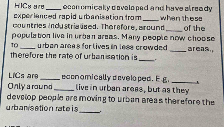 HICs are _economically developed and have already 
experienced rapid urbanisation from _when these 
countries industrialised. Therefore, around _of the 
population live in urban areas. Many people now choose 
to_ urban areas for lives in less crowded _areas., 
therefore the rate of urbanisation is_ . 
LICs are _econ omi cally develo ped. E.g._ 
. 
Onlyaround _live in urban areas, but as they 
develop people are moving to urban areas therefore the 
urbanisation rate i s_ .