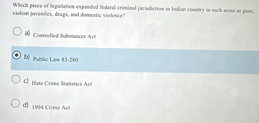 Which piece of legislation expanded federal criminal jurisdiction in Indian country in such areas as guns,
violent juveniles, drugs, and domestic violence?
a) Controlled Substances Act
b) Public Law 83-280
c) Hate Crime Statistics Act
d) 1994 Crime Act