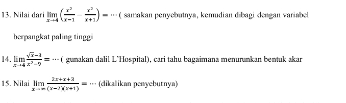 Nilai dari limlimits _xto 4( x^2/x-1 - x^2/x+1 )=·s ( samakan penyebutnya, kemudian dibagi dengan variabel
berpangkat paling tinggi
14. limlimits _xto 4 (sqrt(x)-3)/x^2-9 =·s ( gunakan dalil L’Hospital), cari tahu bagaimana menurunkan bentuk akar
15. Nilai limlimits _xto ∈fty  (2x+x+3)/(x-2)(x+1) =·s (dikalikan penyebutnya)