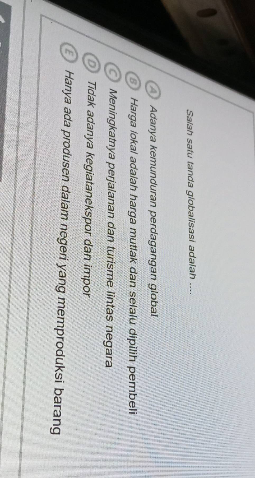 Salah satu tanda globalisasi adalah ....
Adanya kemunduran perdagangan global
Harga lokal adalah harga mutlak dan selalu dipilih pembeli
C Meningkatnya perjalanan dan turisme lintas negara
D Tidak adanya kegiatanekspor dan impor
Hanya ada produsen dalam negeri yang memproduksi barang
